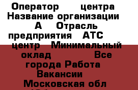 Оператор Call-центра › Название организации ­ А3 › Отрасль предприятия ­ АТС, call-центр › Минимальный оклад ­ 17 000 - Все города Работа » Вакансии   . Московская обл.,Юбилейный г.